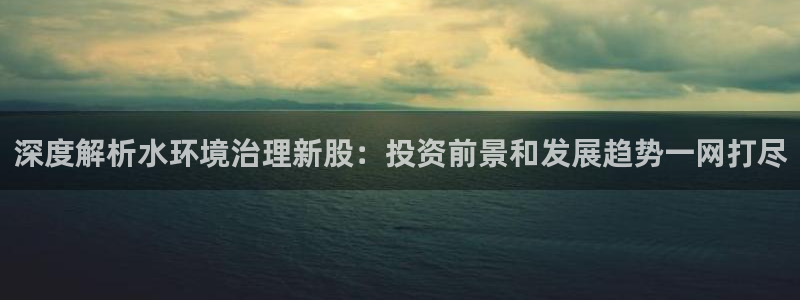 凯发k8旗舰厅注册登录：深度解析水环境治理新股：投资前景和发展趋势一网打尽